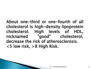 BY :- NATHANI ZEESHAN M. 14
About one-third or one-fourth of all
cholesterol is high-density lipoprotein
cholesterol. High levels of HDL,
nicknamed "good" cholesterol,
decrease the risk of atherosclerosis.
<5 low risk, >8 High Risk.
 