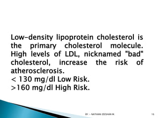 BY :- NATHANI ZEESHAN M. 16
Low-density lipoprotein cholesterol is
the primary cholesterol molecule.
High levels of LDL, nicknamed "bad"
cholesterol, increase the risk of
atherosclerosis.
< 130 mg/dl Low Risk.
>160 mg/dl High Risk.
 