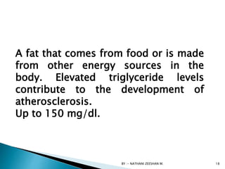 BY :- NATHANI ZEESHAN M. 18
A fat that comes from food or is made
from other energy sources in the
body. Elevated triglyceride levels
contribute to the development of
atherosclerosis.
Up to 150 mg/dl.
 