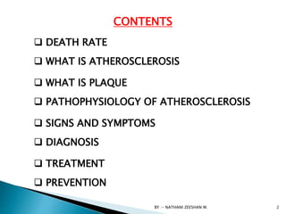 CONTENTS
 WHAT IS ATHEROSCLEROSIS
 WHAT IS PLAQUE
 PATHOPHYSIOLOGY OF ATHEROSCLEROSIS
 SIGNS AND SYMPTOMS
 DIAGNOSIS
 TREATMENT
 PREVENTION
BY :- NATHANI ZEESHAN M. 2
 DEATH RATE
 