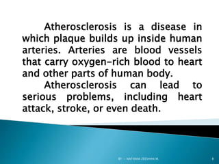 Atherosclerosis is a disease in
which plaque builds up inside human
arteries. Arteries are blood vessels
that carry oxygen-rich blood to heart
and other parts of human body.
Atherosclerosis can lead to
serious problems, including heart
attack, stroke, or even death.
BY :- NATHANI ZEESHAN M. 8
 