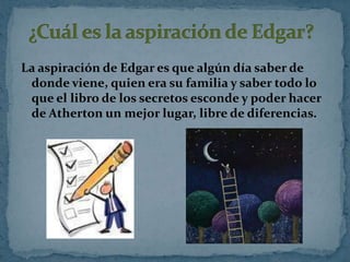 La aspiración de Edgar es que algún día saber de
donde viene, quien era su familia y saber todo lo
que el libro de los secretos esconde y poder hacer
de Atherton un mejor lugar, libre de diferencias.

 