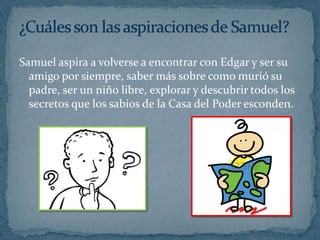 Samuel aspira a volverse a encontrar con Edgar y ser su
amigo por siempre, saber más sobre como murió su
padre, ser un niño libre, explorar y descubrir todos los
secretos que los sabios de la Casa del Poder esconden.

 