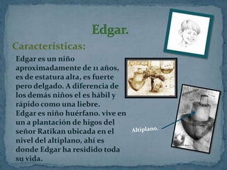 Características:
Edgar es un niño
aproximadamente de 11 años,
es de estatura alta, es fuerte
pero delgado. A diferencia de
los demás niños el es hábil y
rápido como una liebre.
Edgar es niño huérfano. vive en
un a plantación de higos del
señor Ratikan ubicada en el
nivel del altiplano, ahí es
donde Edgar ha residido toda
su vida.

 