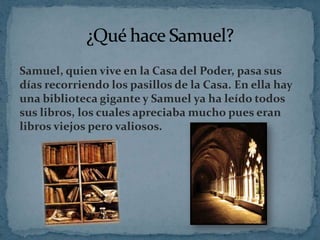 Samuel, quien vive en la Casa del Poder, pasa sus
días recorriendo los pasillos de la Casa. En ella hay
una biblioteca gigante y Samuel ya ha leído todos
sus libros, los cuales apreciaba mucho pues eran
libros viejos pero valiosos.

 
