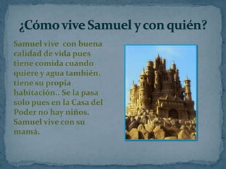 Samuel vive con buena
calidad de vida pues
tiene comida cuando
quiere y agua también,
tiene su propia
habitación.. Se la pasa
solo pues en la Casa del
Poder no hay niños.
Samuel vive con su
mamá.

 