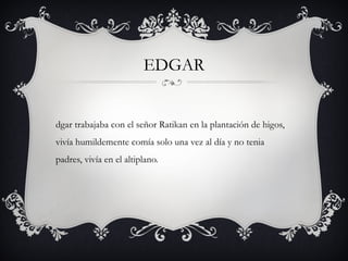 EDGAR

dgar trabajaba con el señor Ratikan en la plantación de higos,
vivía humildemente comía solo una vez al día y no tenia
padres, vivía en el altiplano.

 