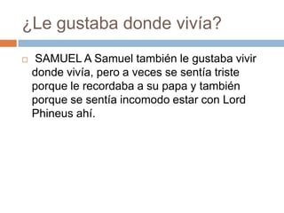 ¿Le gustaba donde vivía?


SAMUEL A Samuel también le gustaba vivir
donde vivía, pero a veces se sentía triste
porque le recordaba a su papa y también
porque se sentía incomodo estar con Lord
Phineus ahí.

 