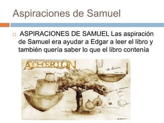 Aspiraciones de Samuel


ASPIRACIONES DE SAMUEL Las aspiración
de Samuel era ayudar a Edgar a leer el libro y
también quería saber lo que el libro contenía

 