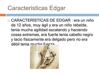 Caracteristicas Edgar


CARACTERÍSTICAS DE EDGAR : era un niño
de 12 años, muy ágil y era un niño rebelde,
tenia mucha agilidad escalando y haciendo
cosas extremas, era fuerte tenia cabello negro
y lacio físicamente era delgado pero no era
débil tenia mucha fuerza

 