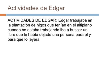 Actividades de Edgar
ACTIVIDADES DE EDGAR: Edgar trabajaba en
la plantación de higos que tenían en el altiplano
cuando no estaba trabajando iba a buscar un
libro que le había dejado una persona para el y
para que lo leyera

 