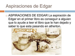 Aspiraciones de Edgar


ASPIRACIONES DE EDGAR La aspiración de
Edgar en el primer libro es conseguir a alguien
que lo ayude a leer el libro que le han dejado y
saber lo que esta pasando en atherton.

 