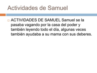 Actividades de Samuel


ACTIVIDADES DE SAMUEL Samuel se la
pasaba vagando por la casa del poder y
también leyendo todo el día, algunas veces
también ayudaba a su mama con sus deberes.

 
