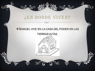 ¿EN DONDE VIVEN?
SAMUEL VIVE EN LA CASA DEL PODER EN LAS
TIERRAS ALTAS.

 