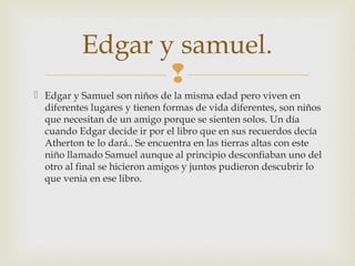 Edgar y samuel.

 Edgar y Samuel son niños de la misma edad pero viven en
diferentes lugares y tienen formas de vida diferentes, son niños
que necesitan de un amigo porque se sienten solos. Un día
cuando Edgar decide ir por el libro que en sus recuerdos decía
Atherton te lo dará.. Se encuentra en las tierras altas con este
niño llamado Samuel aunque al principio desconfiaban uno del
otro al final se hicieron amigos y juntos pudieron descubrir lo
que venia en ese libro.

 