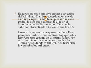  Edgar es un chico que vive en una plantación
del Altiplano. El único recuerdo que tiene de
su niñez es que un adulto (él piensa que es su
padre) le dice que a escondido algo en el
acantilado de las Tierras Altas. Cada noche
sube por el acantilado a buscar lo que le dejó.



Cuando lo encuentra ve que es un libro. Pero
para poder saber lo que contiene hay que saber
leer y, ni él ni la gente del altiplano saben. Por
esto tendrá que hacer un viaje y subir a las
Tierras Altas, donde saben leer. Así descubrirá
la verdad sobre Atherton.

 
