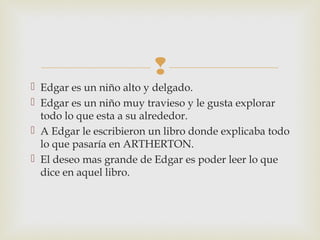 
 Edgar es un niño alto y delgado.
 Edgar es un niño muy travieso y le gusta explorar
todo lo que esta a su alrededor.
 A Edgar le escribieron un libro donde explicaba todo
lo que pasaría en ARTHERTON.
 El deseo mas grande de Edgar es poder leer lo que
dice en aquel libro.

 