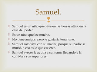 Samuel.

 Samuel es un niño que vive en las tierras altas, en la
casa del poder.
 Es un niño que lee mucho.
 No tiene amigos, pero le gustaría tener uno.
 Samuel solo vive con su madre, porque su padre se
murió, o eso es lo que ese creé.
 Samuel aveces le ayuda a su mama llevandole la
comida a sus superiores.

 