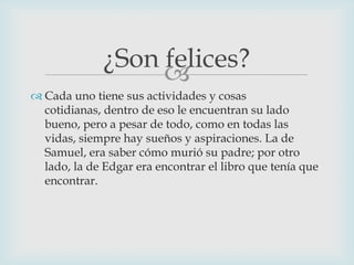 ¿Son felices?

 Cada uno tiene sus actividades y cosas
cotidianas, dentro de eso le encuentran su lado
bueno, pero a pesar de todo, como en todas las
vidas, siempre hay sueños y aspiraciones. La de
Samuel, era saber cómo murió su padre; por otro
lado, la de Edgar era encontrar el libro que tenía que
encontrar.

 