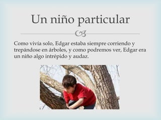 Un niño particular

Como vivía solo, Edgar estaba siempre corriendo y
trepándose en árboles, y como podremos ver, Edgar era
un niño algo intrépido y audaz.

 