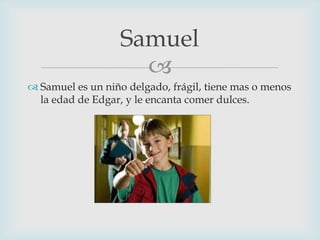 Samuel

 Samuel es un niño delgado, frágil, tiene mas o menos
la edad de Edgar, y le encanta comer dulces.

 