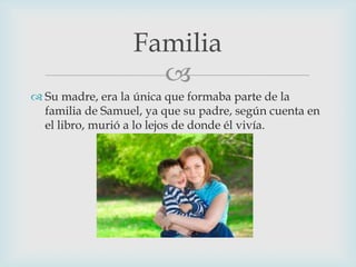 Familia

 Su madre, era la única que formaba parte de la
familia de Samuel, ya que su padre, según cuenta en
el libro, murió a lo lejos de donde él vivía.

 