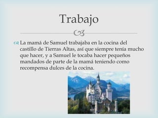 Trabajo

 La mamá de Samuel trabajaba en la cocina del
castillo de Tierras Altas, así que siempre tenía mucho
que hacer, y a Samuel le tocaba hacer pequeños
mandados de parte de la mamá teniendo como
recompensa dulces de la cocina.

 