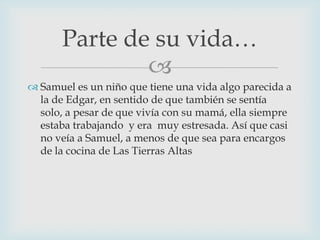 Parte de su vida…

 Samuel es un niño que tiene una vida algo parecida a
la de Edgar, en sentido de que también se sentía
solo, a pesar de que vivía con su mamá, ella siempre
estaba trabajando y era muy estresada. Así que casi
no veía a Samuel, a menos de que sea para encargos
de la cocina de Las Tierras Altas

 