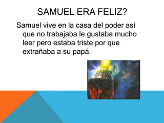 SAMUEL ERA FELIZ?
Samuel vive en la casa del poder así
que no trabajaba le gustaba mucho
leer pero estaba triste por que
extrañaba a su papá.

 