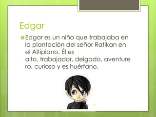 Edgar
 Edgar

es un niño que trabajaba en
la plantación del señor Ratikan en
el Altiplano. Él es
alto, trabajador, delgado, aventure
ro, curioso y es huérfano.

 