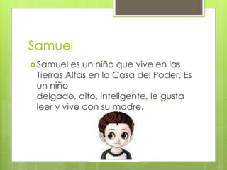 Samuel
 Samuel

es un niño que vive en las
Tierras Altas en la Casa del Poder. Es
un niño
delgado, alto, inteligente, le gusta
leer y vive con su madre.

 