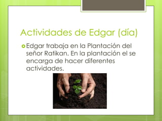 Actividades de Edgar (día)
 Edgar

trabaja en la Plantación del
señor Ratikan. En la plantación el se
encarga de hacer diferentes
actividades.

 