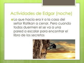 Actividades de Edgar (noche)
 Lo

que hacia era ir a la casa del
señor Ratikan a cenar. Pero cuando
todos duermen el se va a una
pared a escalar para encontrar el
libro de los secretos

 