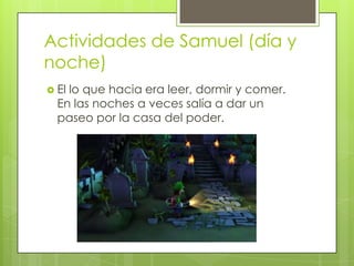 Actividades de Samuel (día y
noche)
 El

lo que hacia era leer, dormir y comer.
En las noches a veces salía a dar un
paseo por la casa del poder.

 