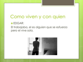 Como viven y con quien
 EDGAR:

El trabajaba, el es alguien que se esfuerza
pero el vive sola.

 