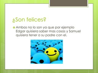 ¿Son felices?
 Ambos

no lo son ya que por ejemplo
Edgar quisiera saber mas cosas y Samuel
quisiera tener a su padre con el.

 