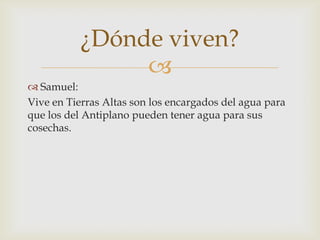 ¿Dónde viven?

 Samuel:
Vive en Tierras Altas son los encargados del agua para
que los del Antiplano pueden tener agua para sus
cosechas.

 