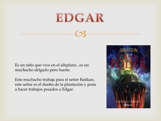 
Es un niño que vive en el altiplano , es un
muchacho delgado pero fuerte.
Este muchacho trabaja para el señor Ratikan,
este señor es el dueño de la plantación y pone
a hacer trabajos pesados a Edgar.

 