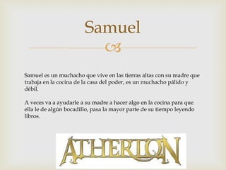 Samuel

Samuel es un muchacho que vive en las tierras altas con su madre que
trabaja en la cocina de la casa del poder, es un muchacho pálido y
débil.
A veces va a ayudarle a su madre a hacer algo en la cocina para que
ella le de algún bocadillo, pasa la mayor parte de su tiempo leyendo
libros.

 