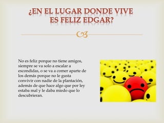 
No es feliz porque no tiene amigos,
siempre se va solo a escalar a
escondidas, o se va a comer aparte de
los demás porque no le gusta
convivir con nadie de la plantación,
además de que hace algo que por ley
estaba mal y le daba miedo que lo
descubrieran.

 