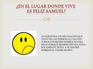 
AUNQUE ERA UN MUCHACHO QUE
VIVÍA EN LAS TIERRAS ALTAS CON
TODOS LOS BIENES POSIBLE NO ERA
FELIZ PORQUE SIEMPRE ESTABA SOLO,
SOLAMENTE TENÍA A SU MADRE
PORQUE SU PADRE MURIÓ.

 