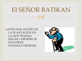 El SEÑOR RATIKAN

 ESTE ES EL DUEÑO DE
LA PLANTACION EN
LA QUE TRABAJA
EDGAR Y SIEMPRE SE
MANTIENE
DANDOLE ORDENES.

 