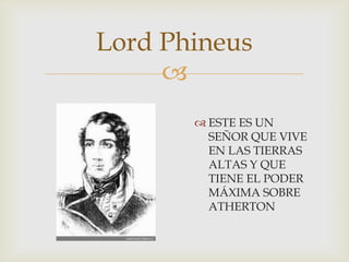 Lord Phineus

 ESTE ES UN
SEÑOR QUE VIVE
EN LAS TIERRAS
ALTAS Y QUE
TIENE EL PODER
MÁXIMA SOBRE
ATHERTON

 