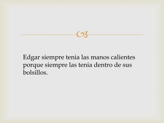 
Edgar siempre tenia las manos calientes
porque siempre las tenia dentro de sus
bolsillos.

 