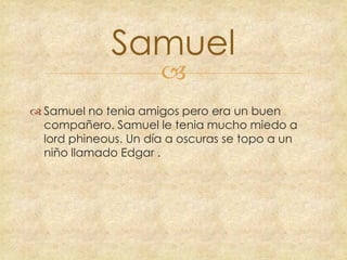Samuel


 Samuel no tenia amigos pero era un buen
compañero. Samuel le tenia mucho miedo a
lord phineous. Un día a oscuras se topo a un
niño llamado Edgar .

 