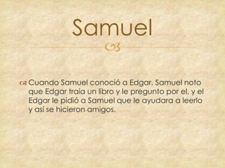 Samuel


 Cuando Samuel conoció a Edgar, Samuel noto
que Edgar traía un libro y le pregunto por el, y el
Edgar le pidió a Samuel que le ayudara a leerlo
y así se hicieron amigos.

 