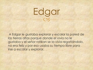 Edgar


A Edgar le gustaba explorar y escalar la pared de
las tierras altas porque donde el vivía no le
gustaba y el señor ratikan se la vivía regañándolo,
no era feliz y por eso usaba su tiempo libre para
irse a escalar y explorar.

 