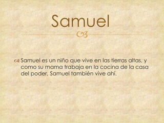 Samuel


 Samuel es un niño que vive en las tierras altas, y
como su mama trabaja en la cocina de la casa
del poder, Samuel también vive ahí.

 