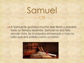 Samuel


 A Samuel le gustaba mucho leer libros y pasaba
todo su tiempo leyendo. Samuel no era feliz
donde vivía. Se la pasaba encerrado y casi no
salía que era pálido como un ratón.

 