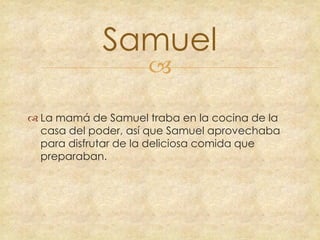 Samuel


 La mamá de Samuel traba en la cocina de la
casa del poder, así que Samuel aprovechaba
para disfrutar de la deliciosa comida que
preparaban.

 